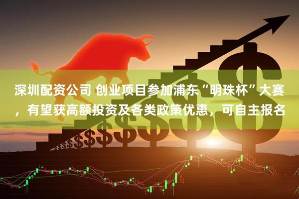 深圳配资公司 创业项目参加浦东“明珠杯”大赛，有望获高额投资及各类政策优惠，可自主报名