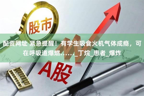 配资网址 紧急提醒！有学生吸食火机气体成瘾，可在呼吸道爆燃……_丁烷_患者_爆炸