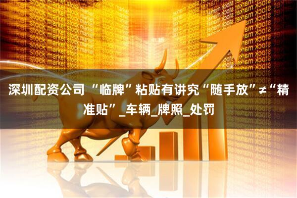 深圳配资公司 “临牌”粘贴有讲究“随手放”≠“精准贴”_车辆_牌照_处罚