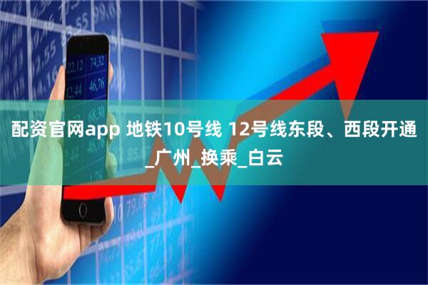 配资官网app 地铁10号线 12号线东段、西段开通_广州_换乘_白云