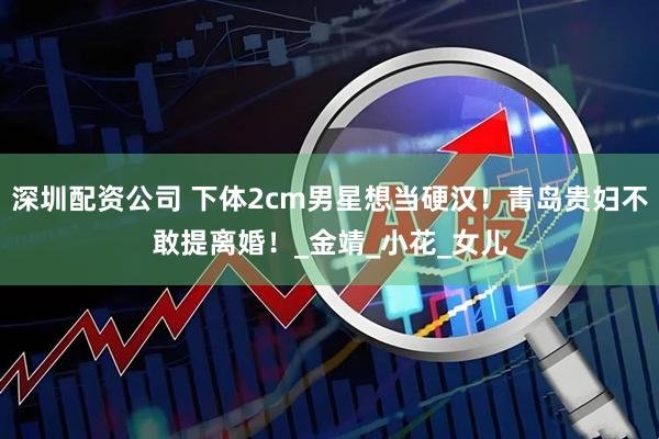 深圳配资公司 下体2cm男星想当硬汉！青岛贵妇不敢提离婚！_金靖_小花_女儿