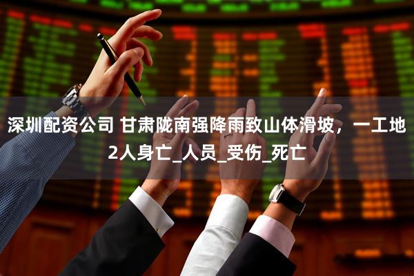 深圳配资公司 甘肃陇南强降雨致山体滑坡，一工地2人身亡_人员_受伤_死亡