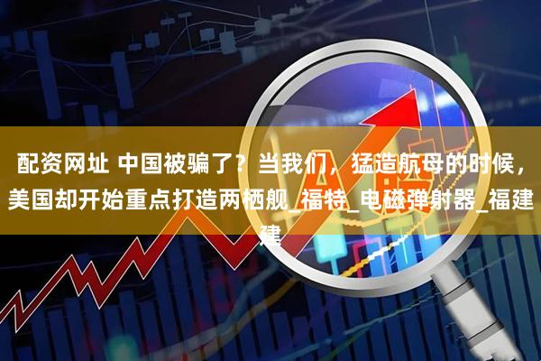 配资网址 中国被骗了？当我们，猛造航母的时候，美国却开始重点打造两栖舰_福特_电磁弹射器_福建