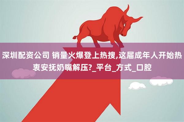 深圳配资公司 销量火爆登上热搜,这届成年人开始热衷安抚奶嘴解压?_平台_方式_口腔