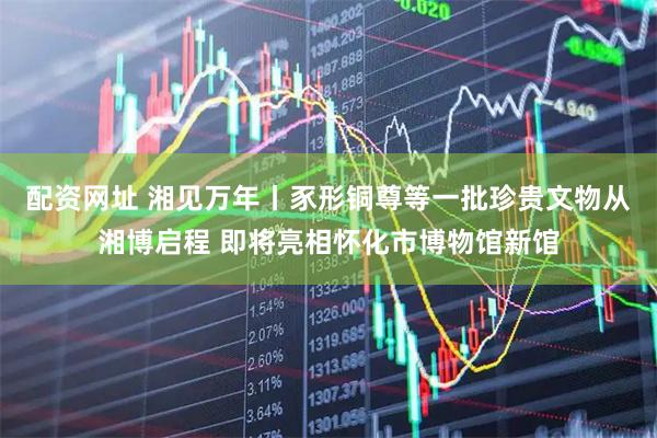 配资网址 湘见万年丨豕形铜尊等一批珍贵文物从湘博启程 即将亮相怀化市博物馆新馆