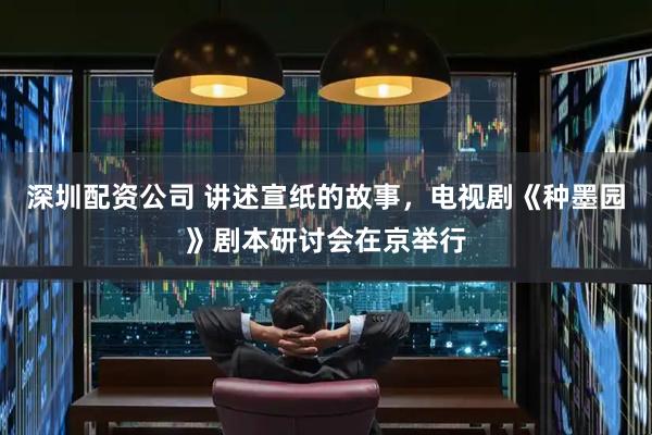 深圳配资公司 讲述宣纸的故事，电视剧《种墨园》剧本研讨会在京举行