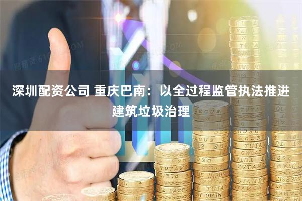 深圳配资公司 重庆巴南：以全过程监管执法推进建筑垃圾治理