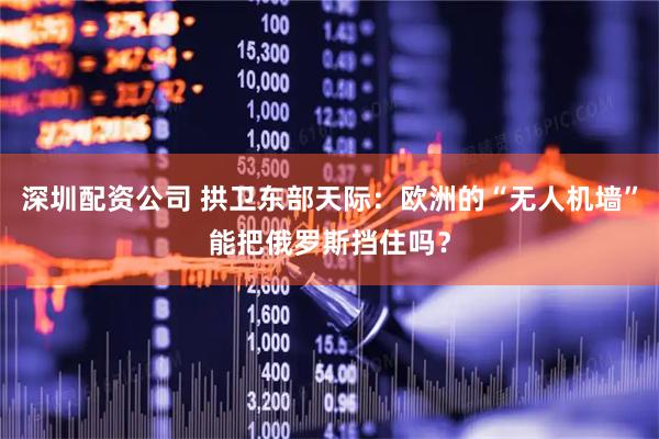 深圳配资公司 拱卫东部天际：欧洲的“无人机墙”能把俄罗斯挡住吗？