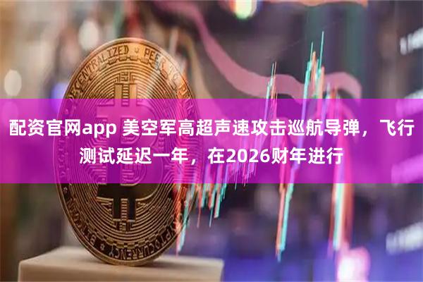 配资官网app 美空军高超声速攻击巡航导弹，飞行测试延迟一年，在2026财年进行