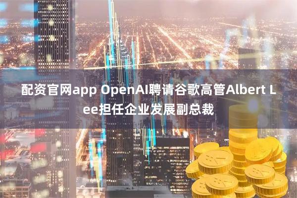 配资官网app OpenAI聘请谷歌高管Albert Lee担任企业发展副总裁
