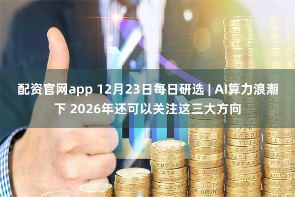 配资官网app 12月23日每日研选 | AI算力浪潮下 2026年还可以关注这三大方向