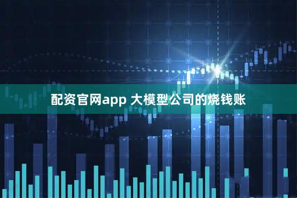 配资官网app 大模型公司的烧钱账
