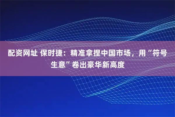 配资网址 保时捷：精准拿捏中国市场，用“符号生意”卷出豪华新高度