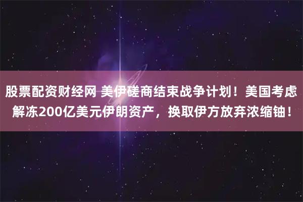 股票配资财经网 美伊磋商结束战争计划！美国考虑解冻200亿美元伊朗资产，换取伊方放弃浓缩铀！