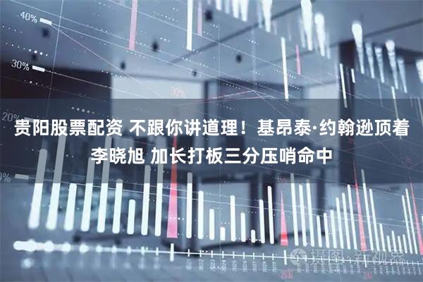 贵阳股票配资 不跟你讲道理！基昂泰·约翰逊顶着李晓旭 加长打板三分压哨命中