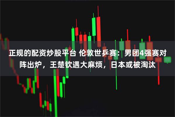 正规的配资炒股平台 伦敦世乒赛：男团4强赛对阵出炉，王楚钦遇大麻烦，日本或被淘汰