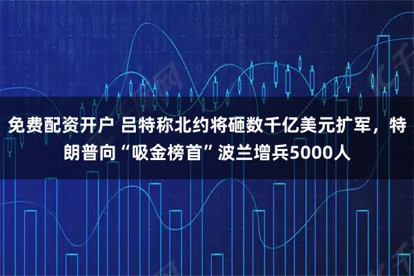 免费配资开户 吕特称北约将砸数千亿美元扩军，特朗普向“吸金榜首”波兰增兵5000人