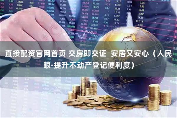直接配资官网首页 交房即交证  安居又安心（人民眼·提升不动产登记便利度）