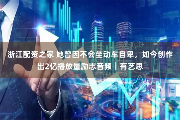 浙江配资之家 她曾因不会坐动车自卑，如今创作出2亿播放量励志音频｜有艺思