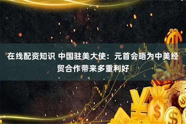 在线配资知识 中国驻美大使：元首会晤为中美经贸合作带来多重利好